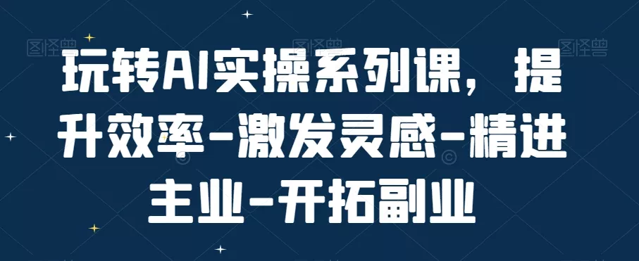 玩转AI实操系列课,提升效率-激发灵感-精进主业-开拓副业