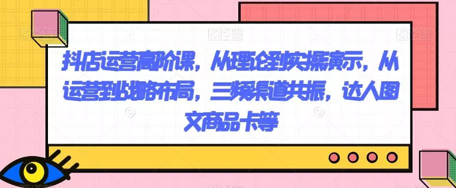 抖店运营高阶课,从理论到实操演示,从运营到战略布局,三频渠道共振,达人图文商品卡等