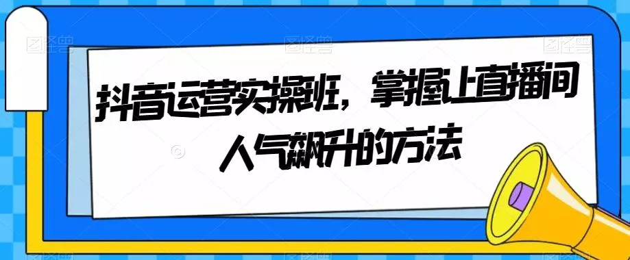 抖音运营实操班,掌握让直播间人气飙升的方法