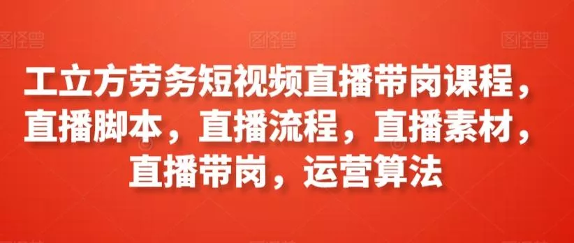工立方劳务短视频直播带岗课程,直播脚本,直播流程,直播素材,直播带岗,运营算法