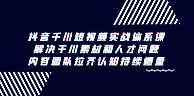 抖音千川短视频实战体系课，解决干川素材和人才问题，内容团队拉齐认知...