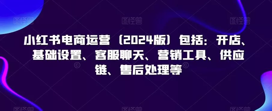 小红书电商运营(2024版)包括:开店、基础设置、客服聊天、营销工具、供应链、售后处理等