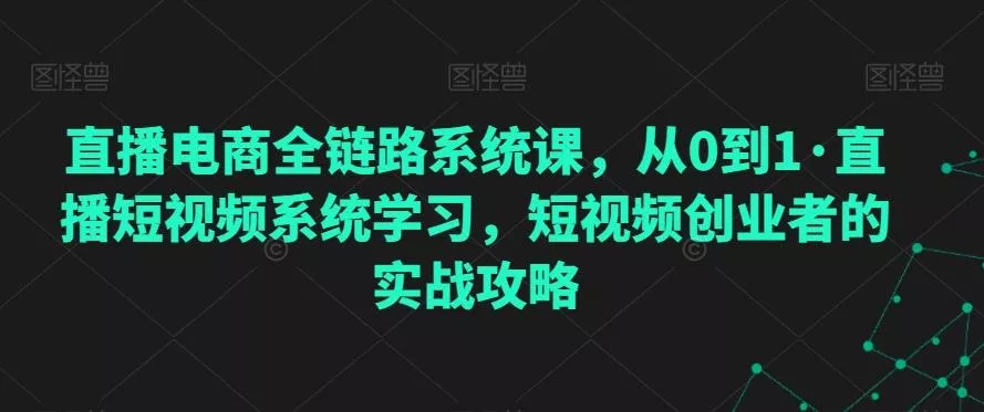 直播电商全链路系统课,从0到1·直播短视频系统学习,短视频创业者的实战攻略
