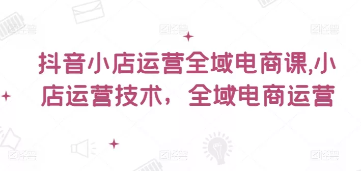 抖音小店运营全域电商课,小店运营技术,全域电商运营