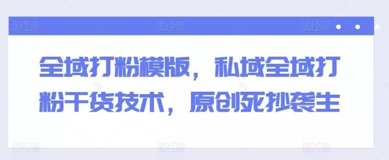 全域打粉模版,私域全域打粉干货技术,原创死抄袭生