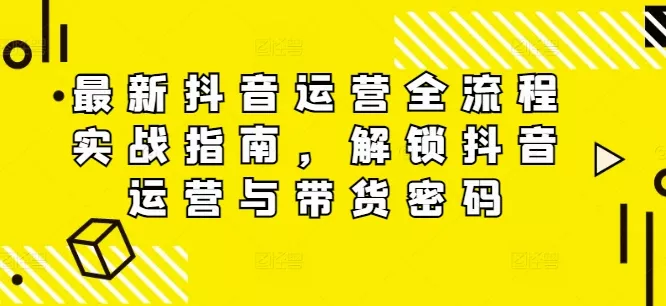 最新抖音运营全流程实战指南,解锁抖音运营与带货密码