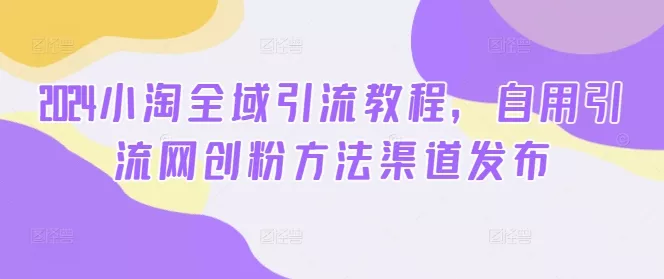 2024小淘全域引流教程,自用引流网创粉方法渠道发布
