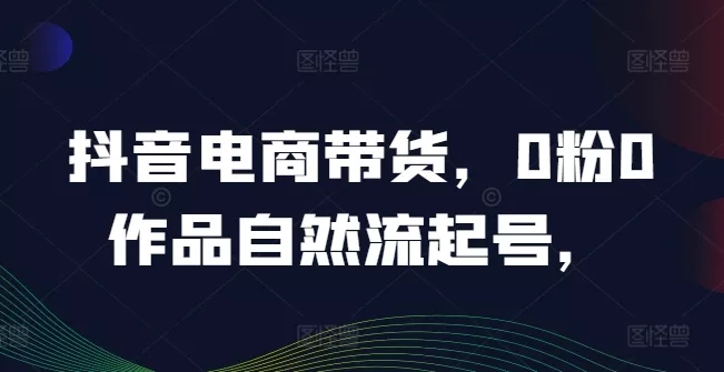 抖音电商带货,0粉0作品自然流起号,热销20多万人的抖音课程的经验分享