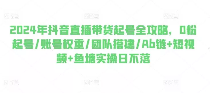 2024年抖音直播带货起号全攻略,0粉起号/账号权重/团队搭建/Ab链+短视频+鱼塘实操日不落