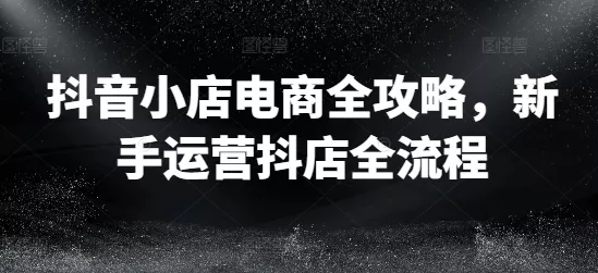 抖音小店电商全攻略,新手运营抖店全流程