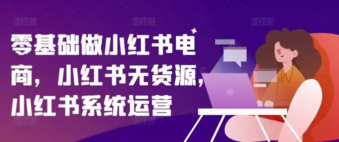 零基础做小红书电商,小红书无货源,小红书系统运营