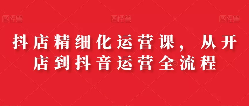 抖店精细化运营课,从开店到抖音运营全流程