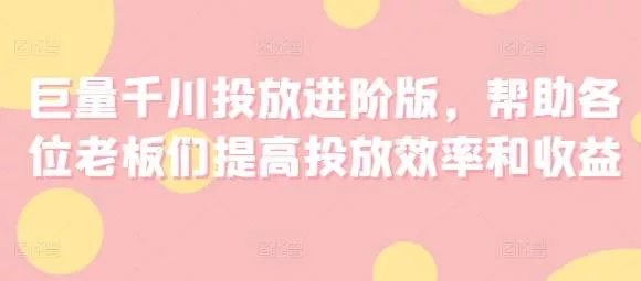 巨量千川投放进阶版,帮助各位老板们提高投放效率和收益